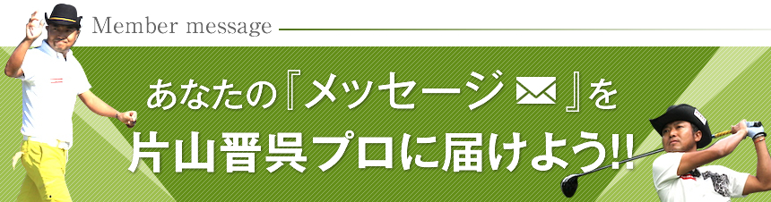 あなたのメッセージを片山晋呉プロに届けよう！！